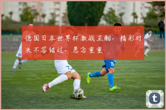 德国日本世界杯激战正酣，精彩对决不容错过，悬念重重