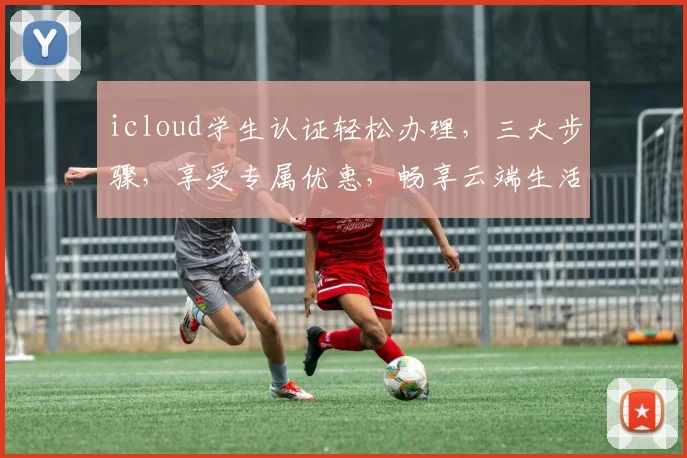 icloud学生认证轻松办理，三大步骤，享受专属优惠，畅享云端生活
