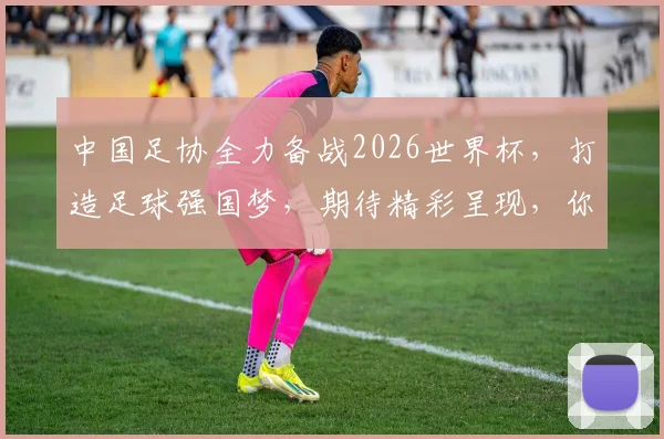 中国足协全力备战2026世界杯，打造足球强国梦，期待精彩呈现，你准备好了吗