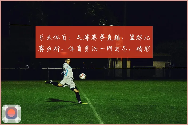 乐米体育，足球赛事直播，篮球比赛分析，体育资讯一网打尽，精彩不容错过，尽在乐米
