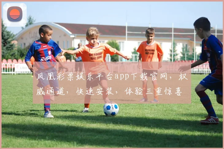 凤凰彩票娱乐平台app下载官网，权威通道，快速安装，体验三重惊喜，畅享娱乐