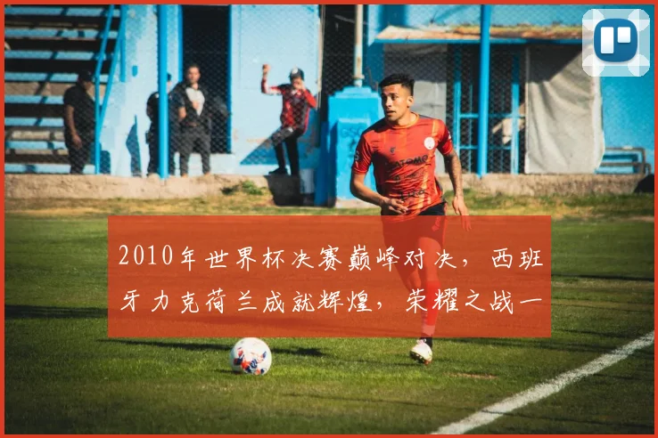 2010年世界杯决赛巅峰对决，西班牙力克荷兰成就辉煌，荣耀之战一触即发