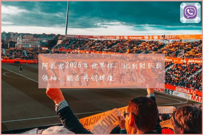 阿扎尔2026年世界杯，比利时队新领袖，能否再创辉煌